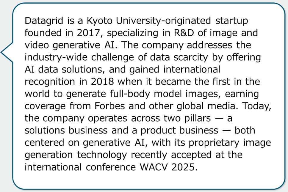 Datagrid is a Kyoto University-originated startup founded in 2017, specializing in R&D of image and video generative AI. The company addresses the industry-wide challenge of data scarcity by offering AI data solutions, and gained international recognition in 2018 when it became the first in the world to generate full-body model images, earning coverage from Forbes and other global media. Today, the company operates across two pillars — a solutions business and a product business — both centered on generative AI, with its proprietary image generation technology recently accepted at the international conference WACV 2025.