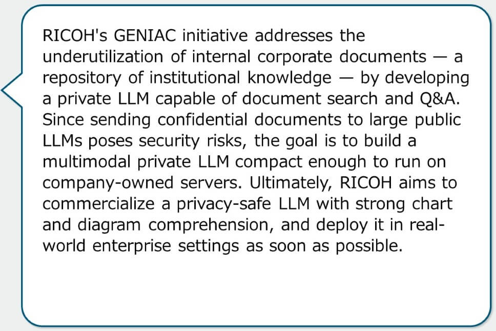 RICOH's GENIAC initiative addresses the underutilization of internal corporate documents — a repository of institutional knowledge — by developing a private LLM capable of document search and Q&A. Since sending confidential documents to large public LLMs poses security risks, the goal is to build a multimodal private LLM compact enough to run on company-owned servers. Ultimately, RICOH aims to commercialize a privacy-safe LLM with strong chart and diagram comprehension, and deploy it in real-world enterprise settings as soon as possible.