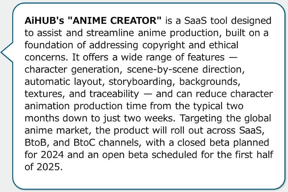 AiHUB's "ANIME CREATOR" is a SaaS tool designed to assist and streamline anime production, built on a foundation of addressing copyright and ethical concerns. It offers a wide range of features — character generation, scene-by-scene direction, automatic layout, storyboarding, backgrounds, textures, and traceability — and can reduce character animation production time from the typical two months down to just two weeks. Targeting the global anime market, the product will roll out across SaaS, BtoB, and BtoC channels, with a closed beta planned for 2024 and an open beta scheduled for the first half of 2025.