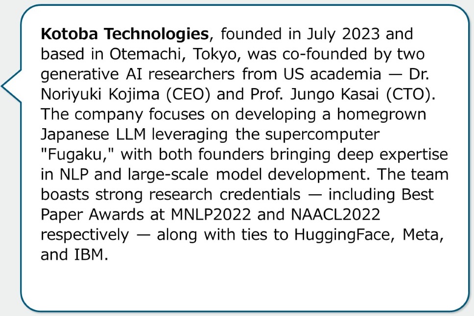 Kotoba Technologies, founded in July 2023 and based in Otemachi, Tokyo, was co-founded by two generative AI researchers from US academia — Dr. Noriyuki Kojima (CEO) and Prof. Jungo Kasai (CTO). The company focuses on developing a homegrown Japanese LLM leveraging the supercomputer "Fugaku," with both founders bringing deep expertise in NLP and large-scale model development. The team boasts strong research credentials — including Best Paper Awards at MNLP2022 and NAACL2022 respectively — along with ties to HuggingFace, Meta, and IBM.