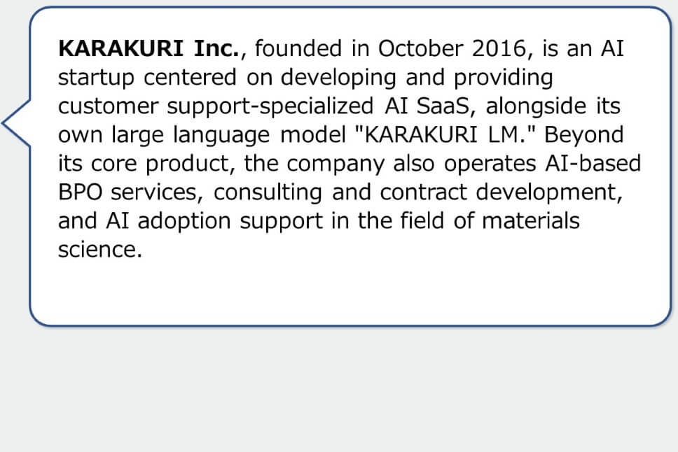 KARAKURI Inc., founded in October 2016, is an AI startup centered on developing and providing customer support-specialized AI SaaS, alongside its own large language model "KARAKURI LM." Beyond its core product, the company also operates AI-based BPO services, consulting and contract development, and AI adoption support in the field of materials science.