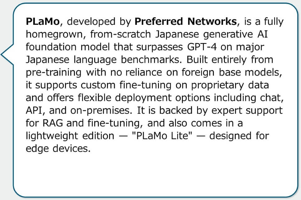 PLaMo, developed by Preferred Networks, is a fully homegrown, from-scratch Japanese generative AI foundation model that surpasses GPT-4 on major Japanese language benchmarks. Built entirely from pre-training with no reliance on foreign base models, it supports custom fine-tuning on proprietary data and offers flexible deployment options including chat, API, and on-premises. It is backed by expert support for RAG and fine-tuning, and also comes in a lightweight edition — "PLaMo Lite" — designed for edge devices.