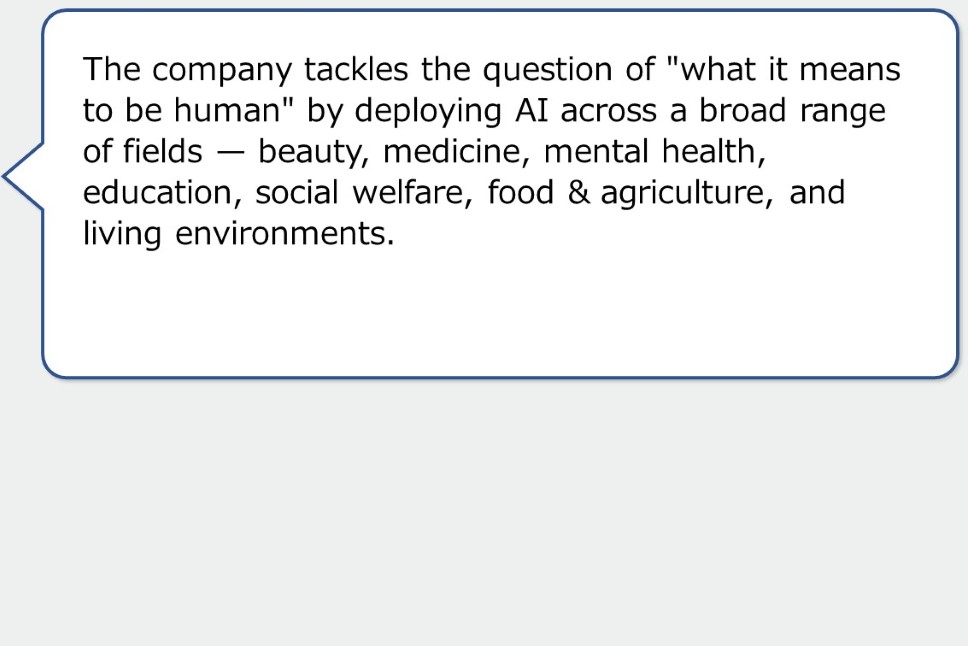 The company tackles the question of "what it means to be human" by deploying AI across a broad range of fields — beauty, medicine, mental health, education, social welfare, food & agriculture, and living environments.