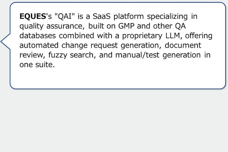 EQUES's "QAI" is a SaaS platform specializing in quality assurance, built on GMP and other QA databases combined with a proprietary LLM, offering automated change request generation, document review, fuzzy search, and manual/test generation in one suite.