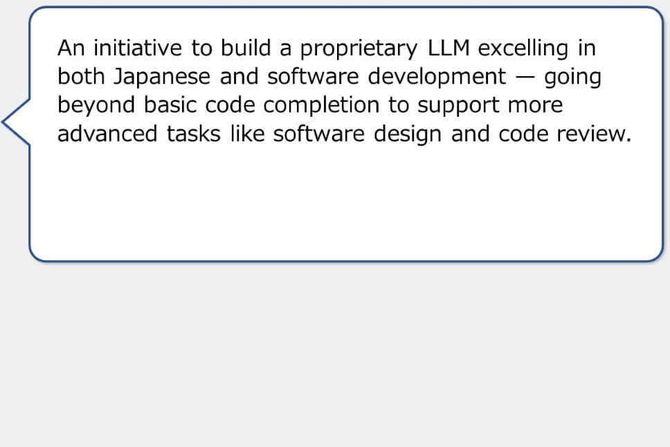 An initiative to build a proprietary LLM excelling in both Japanese and software development — going beyond basic code completion to support more advanced tasks like software design and code review.