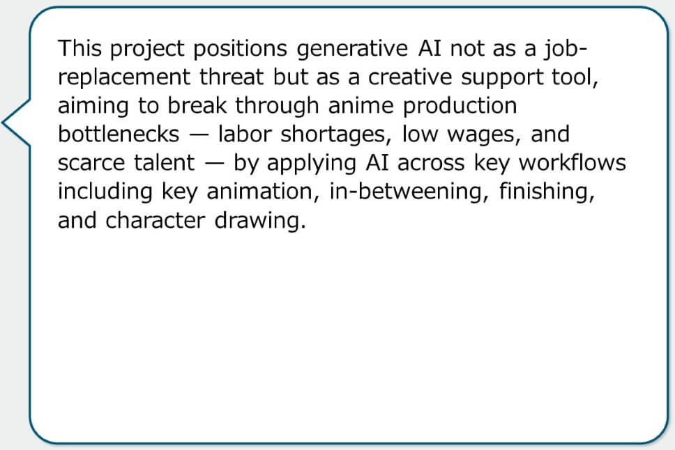 This project positions generative AI not as a job-replacement threat but as a creative support tool, aiming to break through anime production bottlenecks — labor shortages, low wages, and scarce talent — by applying AI across key workflows including key animation, in-betweening, finishing, and character drawing.