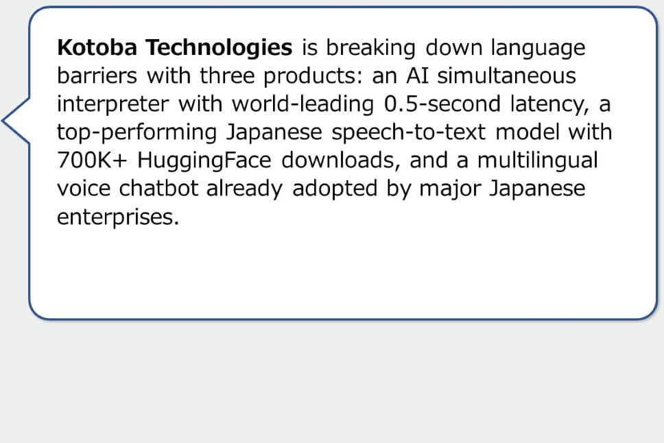 Kotoba Technologies is breaking down language barriers with three products: an AI simultaneous interpreter with world-leading 0.5-second latency, a top-performing Japanese speech-to-text model with 700K+ HuggingFace downloads, and a multilingual voice chatbot already adopted by major Japanese enterprises.