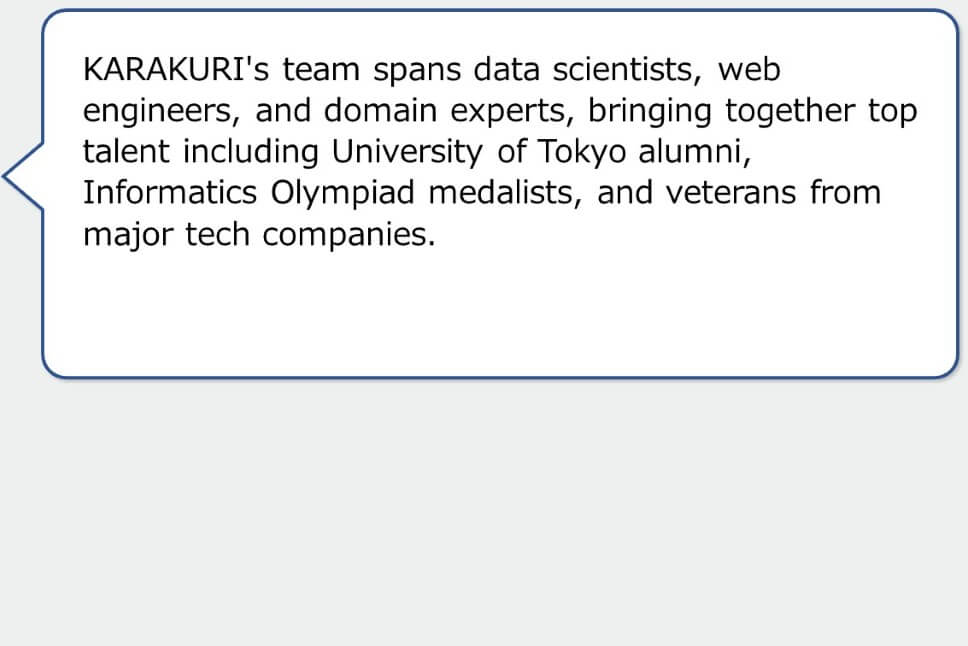 KARAKURI's team spans data scientists, web engineers, and domain experts, bringing together top talent including University of Tokyo alumni, Informatics Olympiad medalists, and veterans from major tech companies.