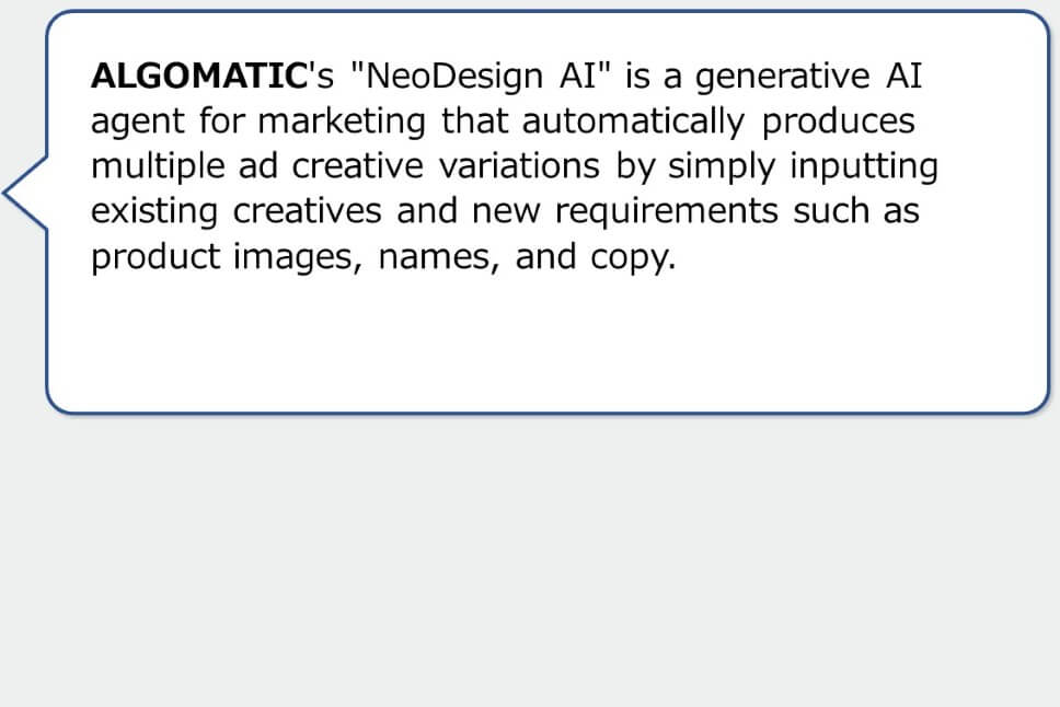 ALGOMATIC's "NeoDesign AI" is a generative AI agent for marketing that automatically produces multiple ad creative variations by simply inputting existing creatives and new requirements such as product images, names, and copy.