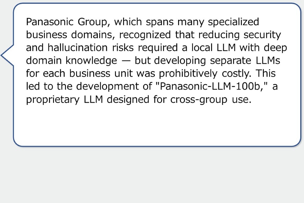 Panasonic Group, which spans many specialized business domains, recognized that reducing security and hallucination risks required a local LLM with deep domain knowledge — but developing separate LLMs for each business unit was prohibitively costly. This led to the development of "Panasonic-LLM-100b," a proprietary LLM designed for cross-group use.