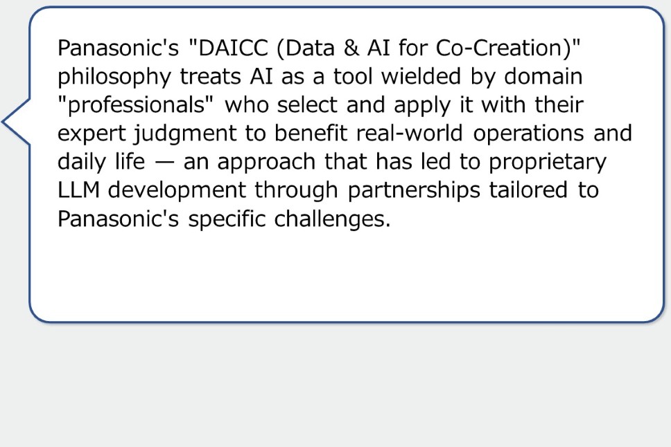 Panasonic's "DAICC (Data & AI for Co-Creation)" philosophy treats AI as a tool wielded by domain "professionals" who select and apply it with their expert judgment to benefit real-world operations and daily life — an approach that has led to proprietary LLM development through partnerships tailored to Panasonic's specific challenges.
